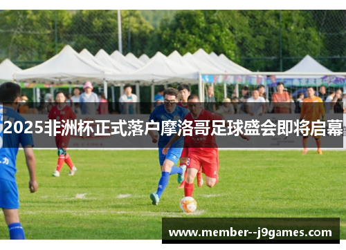 2025非洲杯正式落户摩洛哥足球盛会即将启幕