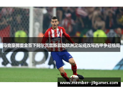 马竞豪掷重金签下阿尔瓦雷斯震动欧洲足坛或改写西甲争冠格局