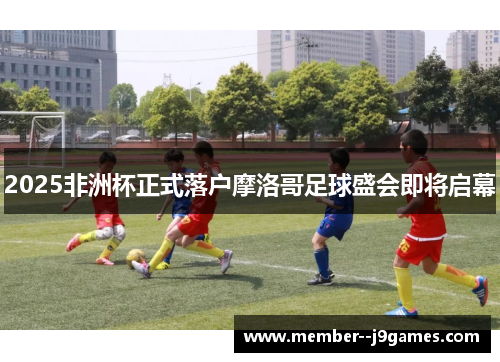 2025非洲杯正式落户摩洛哥足球盛会即将启幕