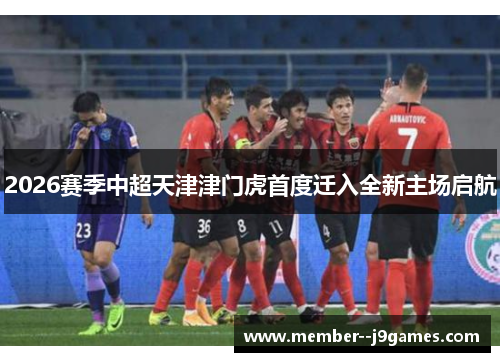 2026赛季中超天津津门虎首度迁入全新主场启航